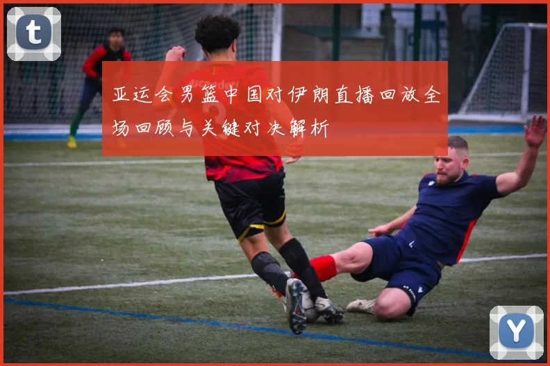 亚运会男篮中国对伊朗直播回放全场回顾与关键对决解析