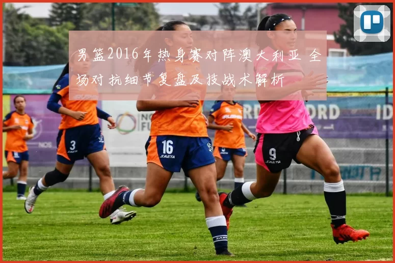 男篮2016年热身赛对阵澳大利亚 全场对抗细节复盘及技战术解析