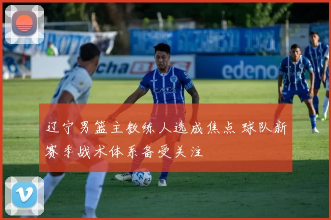 辽宁男篮主教练人选成焦点 球队新赛季战术体系备受关注