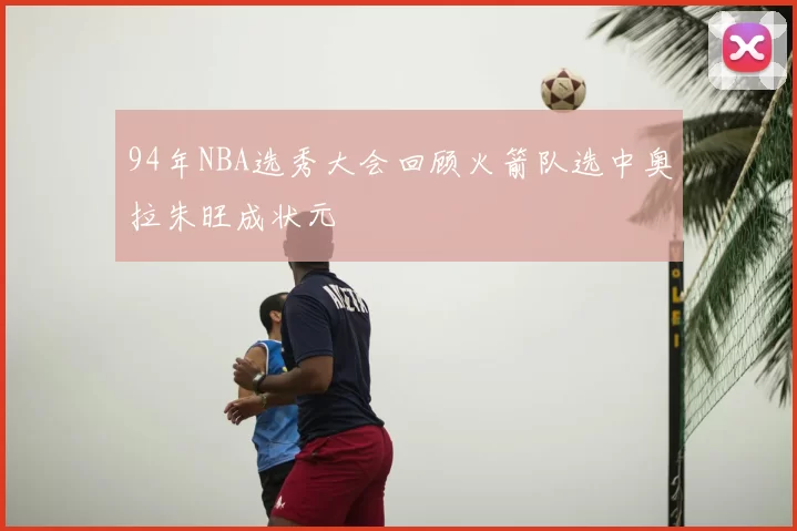 94年NBA选秀大会回顾火箭队选中奥拉朱旺成状元