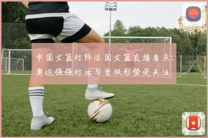 中国女篮对阵法国女篮直播看点:奥运强强对话与晋级形势受关注