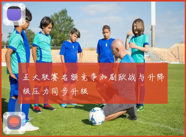 五大联赛名额竞争加剧欧战与升降级压力同步升级