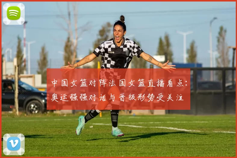 中国女篮对阵法国女篮直播看点:奥运强强对话与晋级形势受关注
