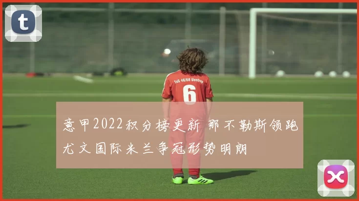 意甲2022积分榜更新 那不勒斯领跑尤文国际米兰争冠形势明朗
