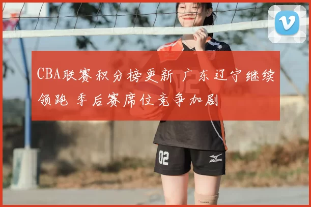 CBA联赛积分榜更新 广东辽宁继续领跑 季后赛席位竞争加剧