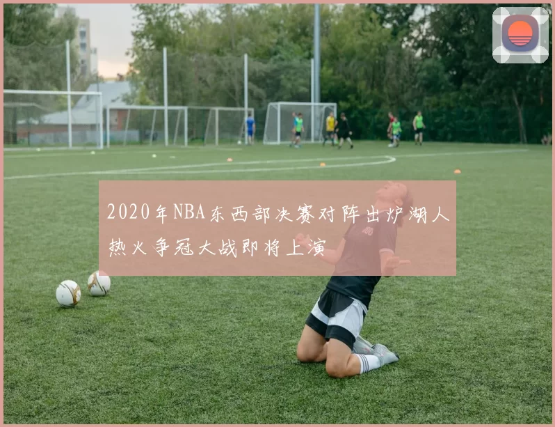 2020年NBA东西部决赛对阵出炉湖人热火争冠大战即将上演