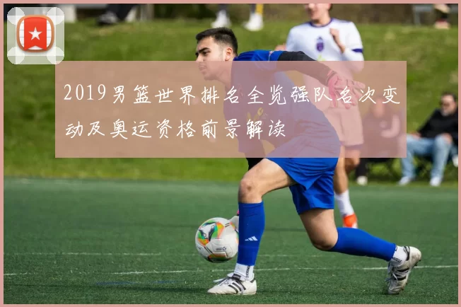 2019男篮世界排名全览强队名次变动及奥运资格前景解读