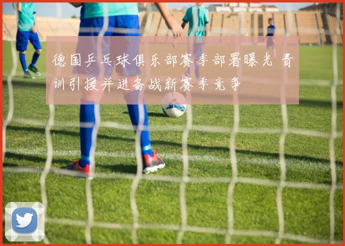 德国乒乓球俱乐部赛季部署曝光 青训引援并进备战新赛季竞争