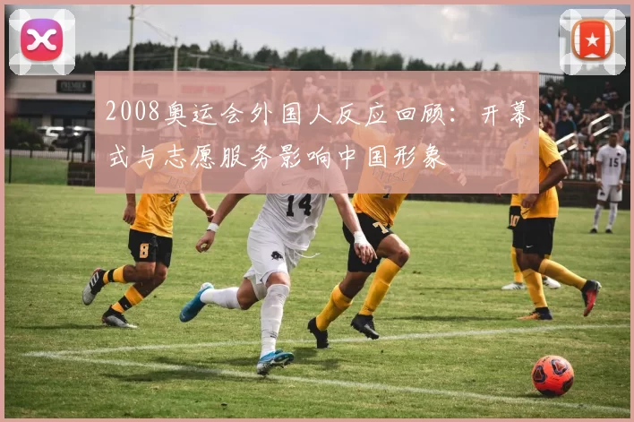 2008奥运会外国人反应回顾:开幕式与志愿服务影响中国形象