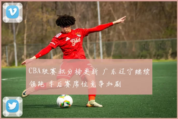 CBA联赛积分榜更新 广东辽宁继续领跑 季后赛席位竞争加剧