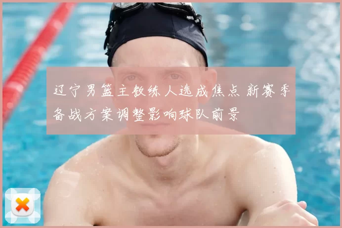 辽宁男篮主教练人选成焦点 新赛季备战方案调整影响球队前景