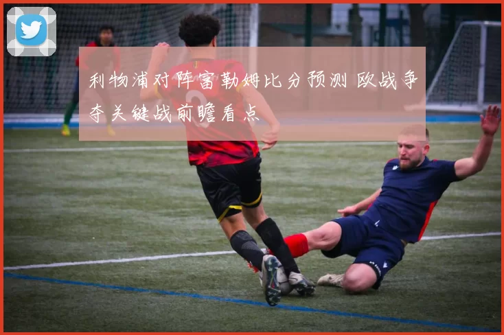 利物浦对阵富勒姆比分预测 欧战争夺关键战前瞻看点