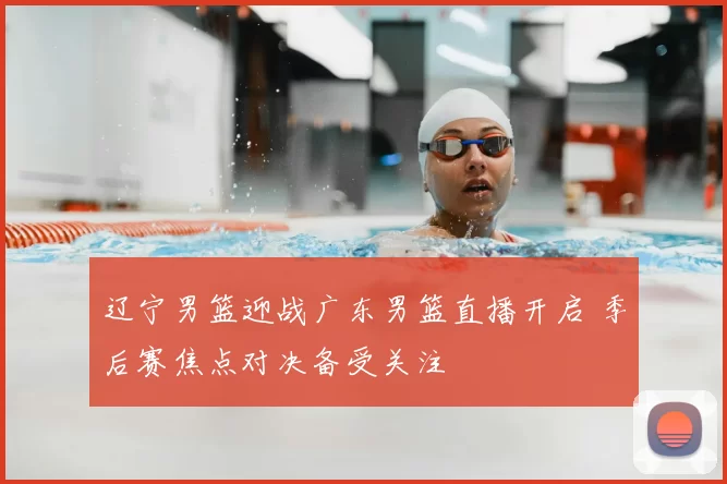 辽宁男篮迎战广东男篮直播开启 季后赛焦点对决备受关注