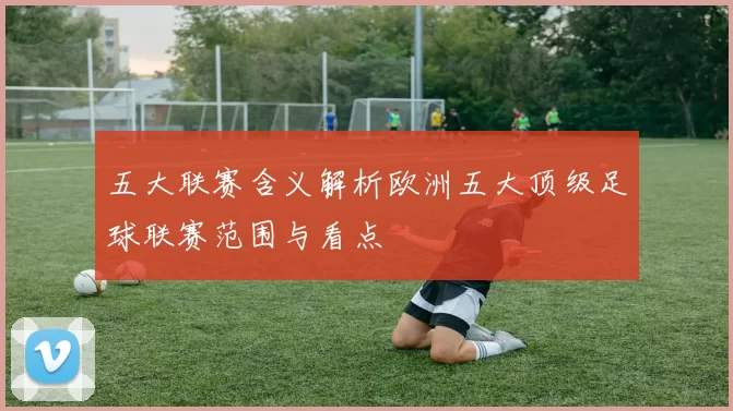 五大联赛含义解析欧洲五大顶级足球联赛范围与看点