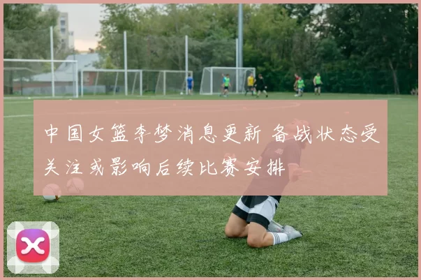 中国女篮李梦消息更新 备战状态受关注或影响后续比赛安排