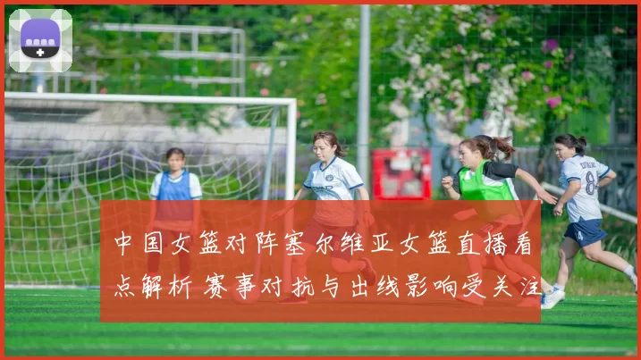 中国女篮对阵塞尔维亚女篮直播看点解析 赛事对抗与出线影响受关注