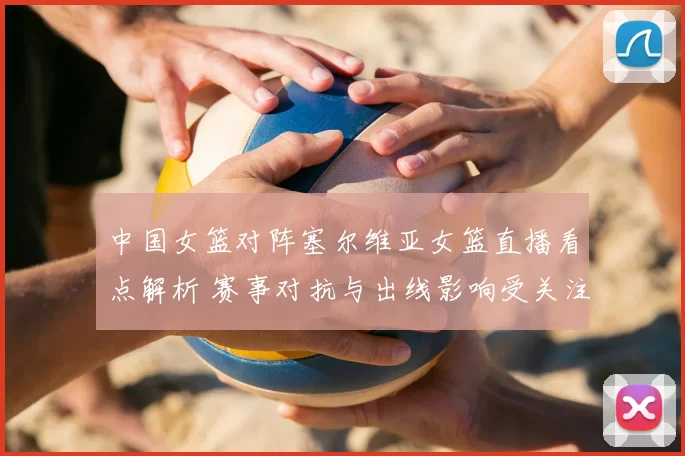 中国女篮对阵塞尔维亚女篮直播看点解析 赛事对抗与出线影响受关注