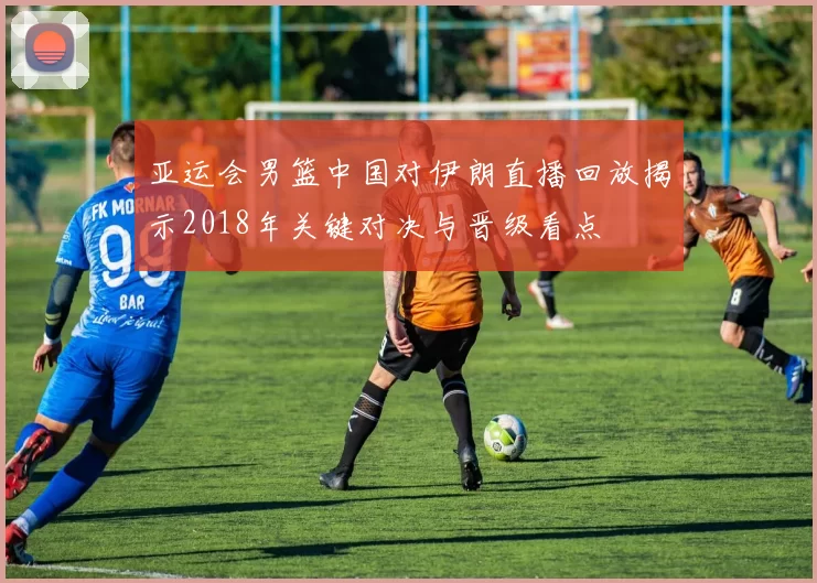 亚运会男篮中国对伊朗直播回放揭示2018年关键对决与晋级看点