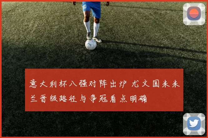 意大利杯八强对阵出炉 尤文国米米兰晋级路径与争冠看点明确
