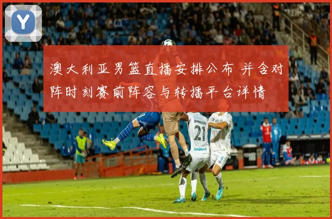 澳大利亚男篮直播安排公布 并含对阵时刻赛前阵容与转播平台详情