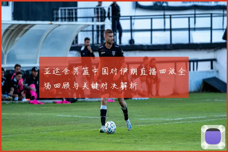 亚运会男篮中国对伊朗直播回放全场回顾与关键对决解析