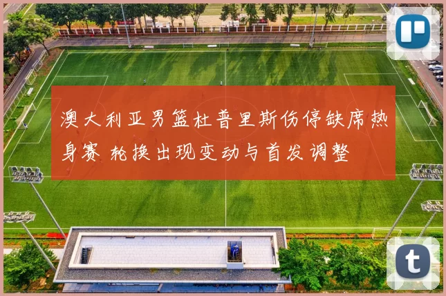 澳大利亚男篮杜普里斯伤停缺席热身赛 轮换出现变动与首发调整