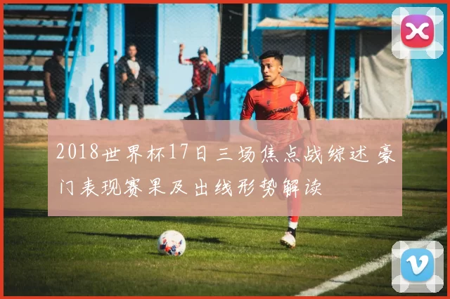 2018世界杯17日三场焦点战综述 豪门表现赛果及出线形势解读