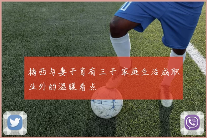 梅西与妻子育有三子 家庭生活成职业外的温暖看点
