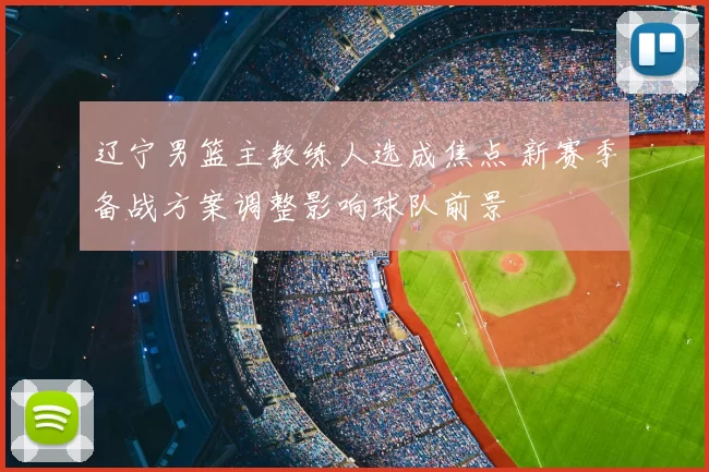 辽宁男篮主教练人选成焦点 新赛季备战方案调整影响球队前景