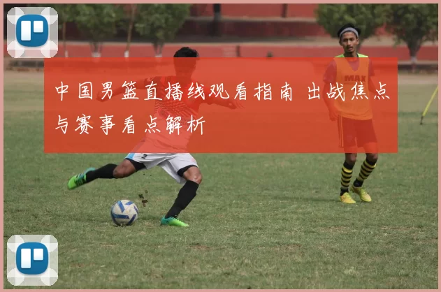 中国男篮直播线观看指南 出战焦点与赛事看点解析