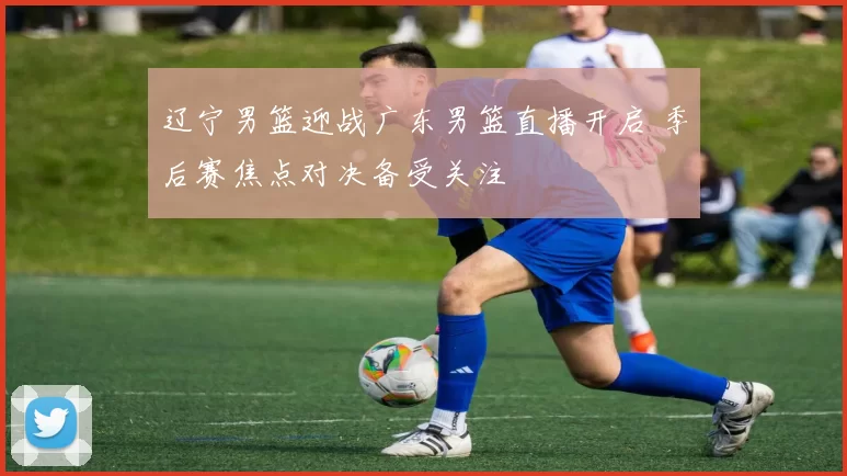 辽宁男篮迎战广东男篮直播开启 季后赛焦点对决备受关注