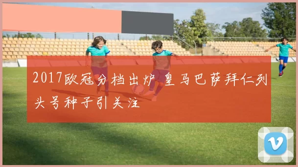 2017欧冠分档出炉 皇马巴萨拜仁列头号种子引关注