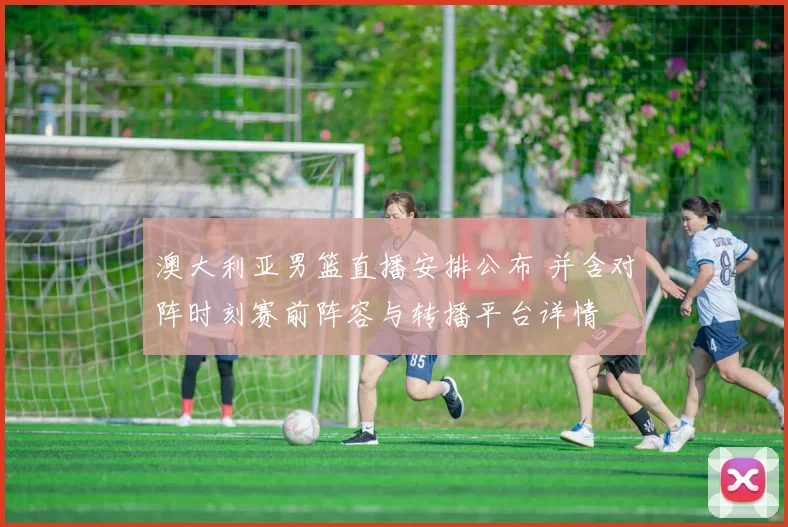 澳大利亚男篮直播安排公布 并含对阵时刻赛前阵容与转播平台详情