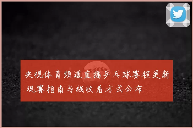 央视体育频道直播乒乓球赛程更新 观赛指南与线收看方式公布
