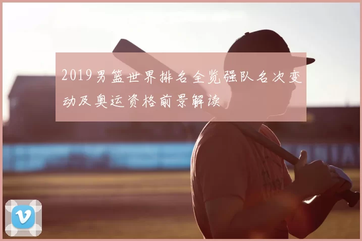 2019男篮世界排名全览强队名次变动及奥运资格前景解读