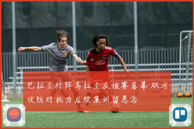 巴拉圭对阵乌拉圭友谊赛落幕 双方攻防对抗为后续集训留悬念