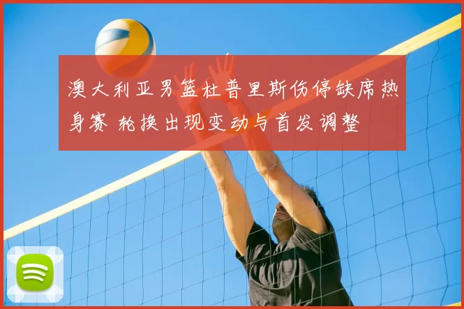 澳大利亚男篮杜普里斯伤停缺席热身赛 轮换出现变动与首发调整