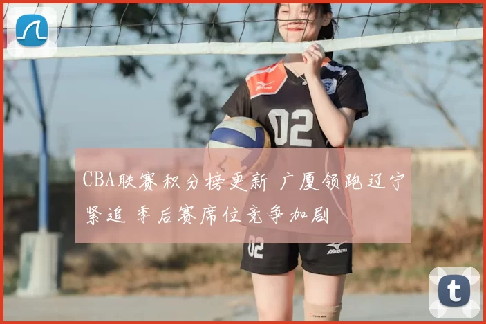 CBA联赛积分榜更新 广厦领跑辽宁紧追 季后赛席位竞争加剧