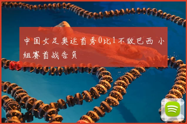 中国女足奥运首秀0比1不敌巴西 小组赛首战告负