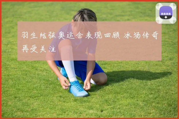 羽生结弦奥运会表现回顾 冰场传奇再受关注