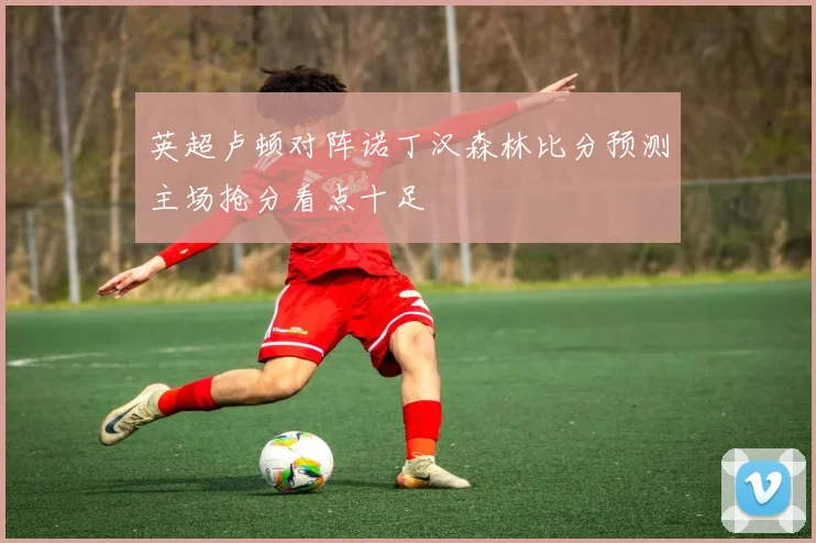 英超卢顿对阵诺丁汉森林比分预测主场抢分看点十足
