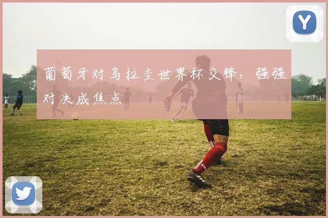 葡萄牙对乌拉圭世界杯交锋,强强对决成焦点
