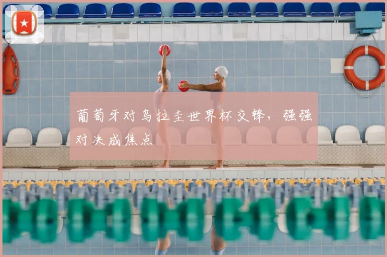 葡萄牙对乌拉圭世界杯交锋,强强对决成焦点