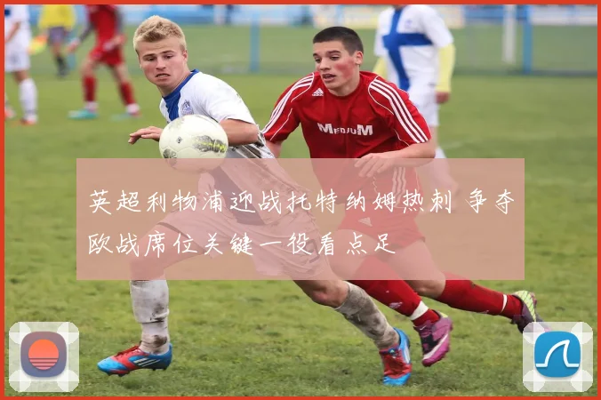 英超利物浦迎战托特纳姆热刺 争夺欧战席位关键一役看点足