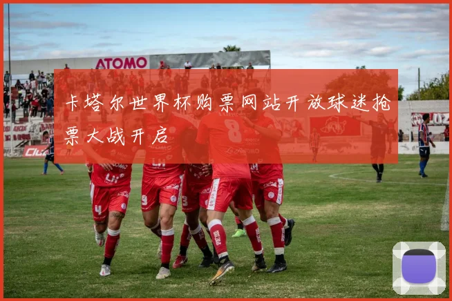 卡塔尔世界杯购票网站开放球迷抢票大战开启