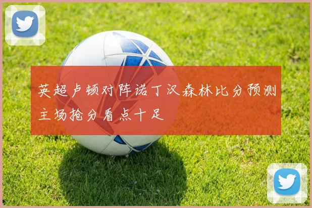 英超卢顿对阵诺丁汉森林比分预测主场抢分看点十足